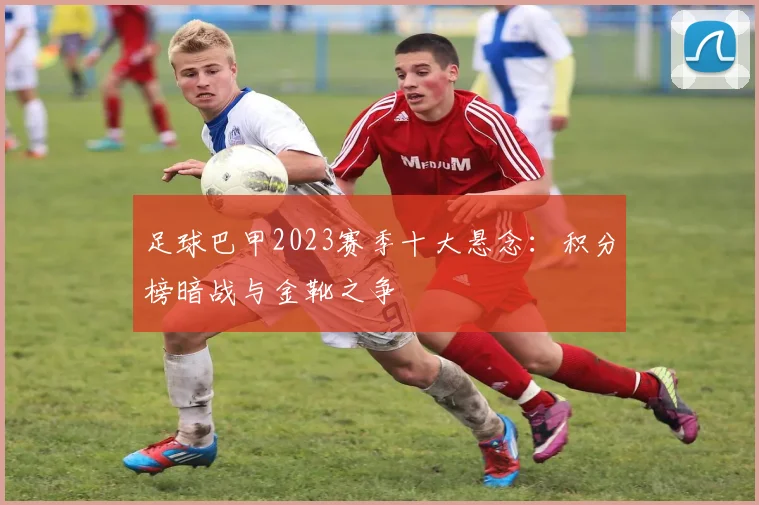 足球巴甲2023赛季十大悬念：积分榜暗战与金靴之争