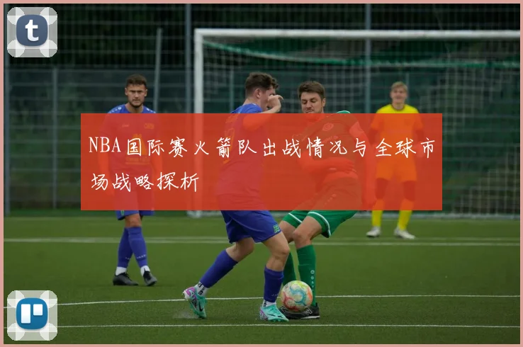 NBA国际赛火箭队出战情况与全球市场战略探析