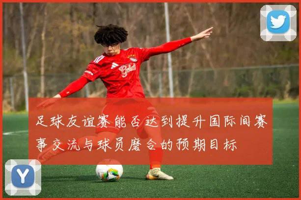足球友谊赛能否达到提升国际间赛事交流与球员磨合的预期目标
