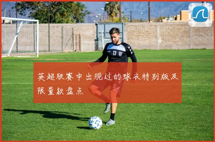 英超联赛中出现过的球衣特别版及限量款盘点