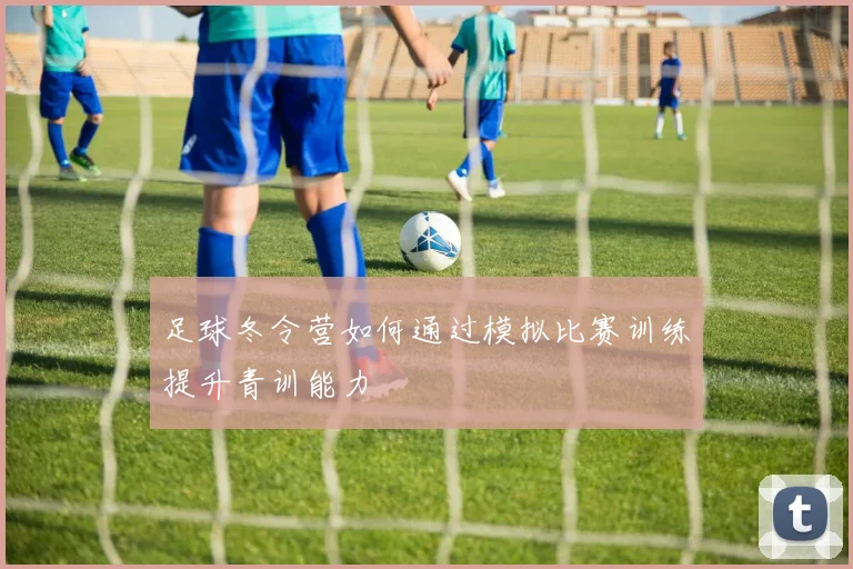 足球冬令营如何通过模拟比赛训练提升青训能力